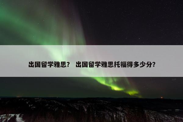 出国留学雅思？ 出国留学雅思托福得多少分？