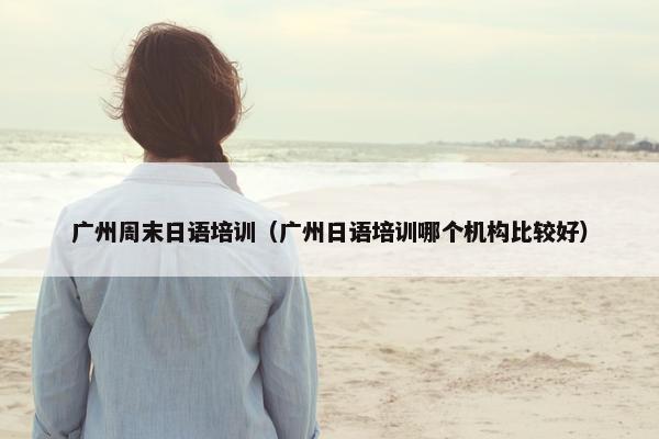 广州周末日语培训（广州日语培训哪个机构比较好）