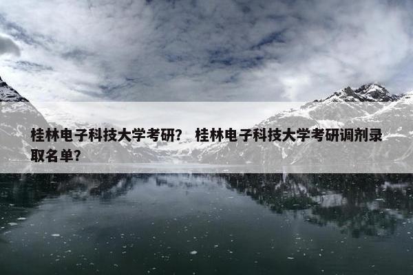桂林电子科技大学考研？ 桂林电子科技大学考研调剂录取名单？