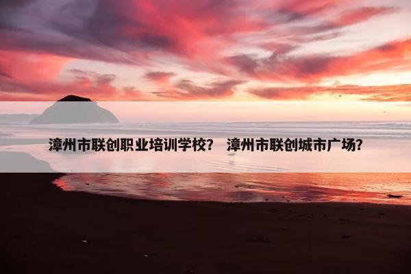 漳州市联创职业培训学校？ 漳州市联创城市广场？