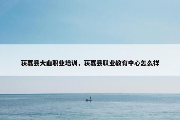 获嘉县大山职业培训，获嘉县职业教育中心怎么样