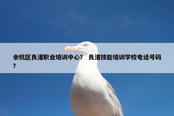 余杭区良渚职业培训中心？ 良渚技能培训学校电话号码？