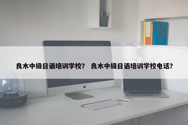 良木中级日语培训学校？ 良木中级日语培训学校电话？