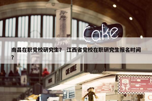 南昌在职党校研究生？ 江西省党校在职研究生报名时间？