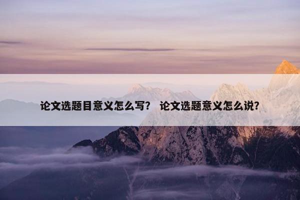 论文选题目意义怎么写？ 论文选题意义怎么说？