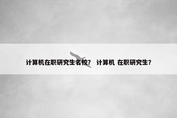 计算机在职研究生名校？ 计算机 在职研究生？