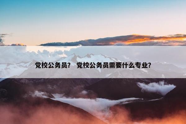 党校公务员？ 党校公务员需要什么专业？