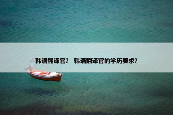 韩语翻译官？ 韩语翻译官的学历要求？