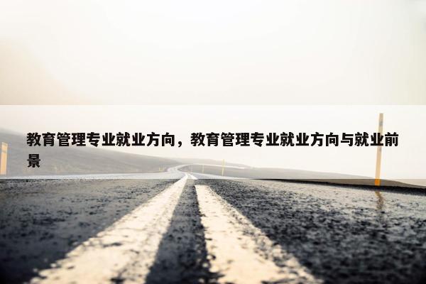 教育管理专业就业方向，教育管理专业就业方向与就业前景