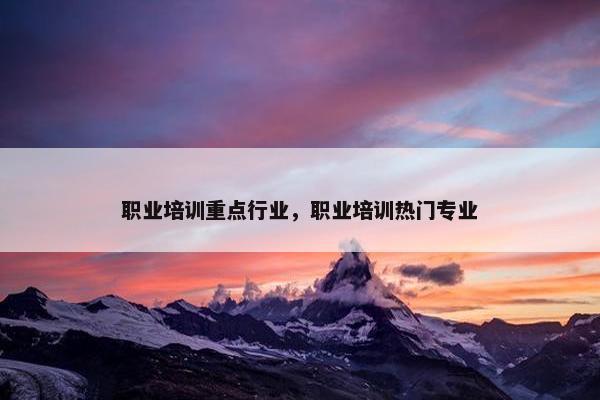 职业培训重点行业，职业培训热门专业