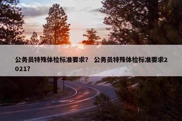 公务员特殊体检标准要求？ 公务员特殊体检标准要求2021？