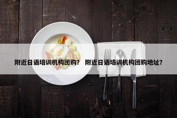 附近日语培训机构团购？ 附近日语培训机构团购地址？