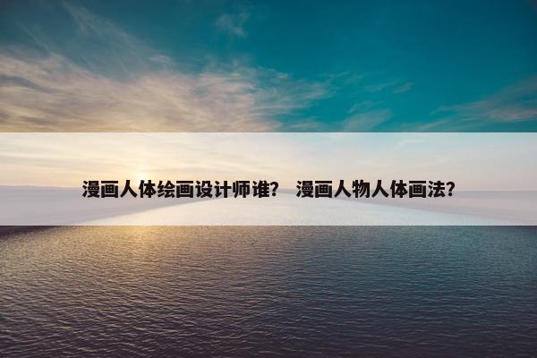 漫画人体绘画设计师谁？ 漫画人物人体画法？