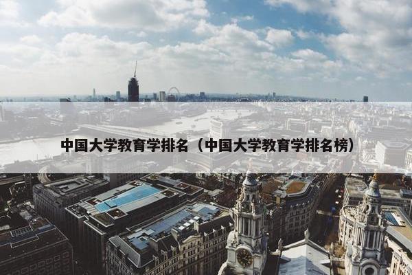 中国大学教育学排名（中国大学教育学排名榜）