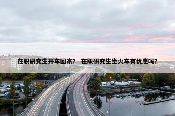 在职研究生开车回家？ 在职研究生坐火车有优惠吗？