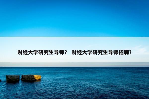 财经大学研究生导师？ 财经大学研究生导师招聘？