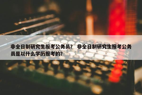 非全日制研究生报考公务员？ 非全日制研究生报考公务员是以什么学历报考的？
