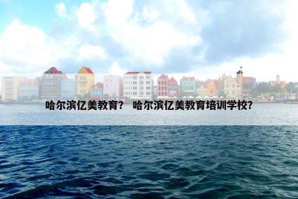 哈尔滨亿美教育？ 哈尔滨亿美教育培训学校？