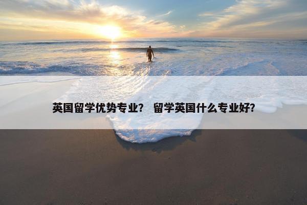 英国留学优势专业？ 留学英国什么专业好？