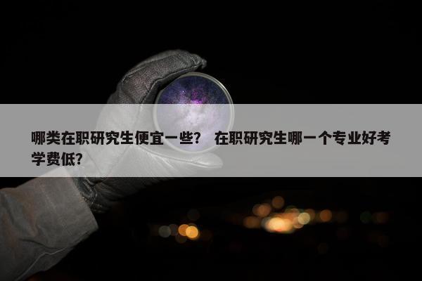 哪类在职研究生便宜一些？ 在职研究生哪一个专业好考学费低？