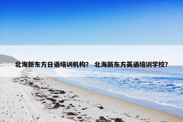 北海新东方日语培训机构？ 北海新东方英语培训学校？