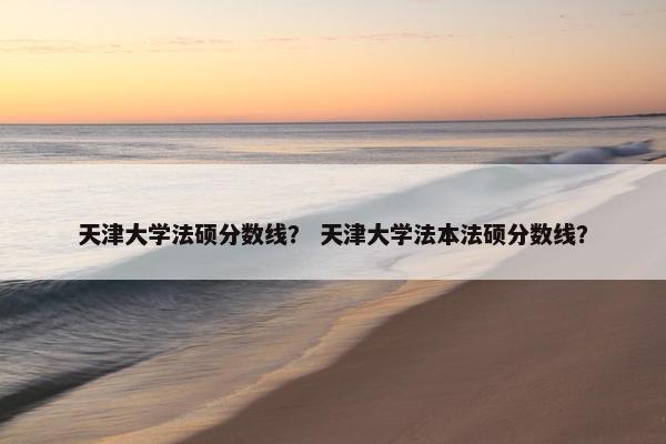 天津大学法硕分数线？ 天津大学法本法硕分数线？