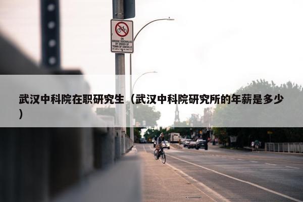 武汉中科院在职研究生（武汉中科院研究所的年薪是多少）