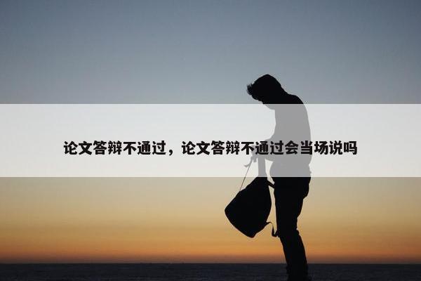 论文答辩不通过，论文答辩不通过会当场说吗