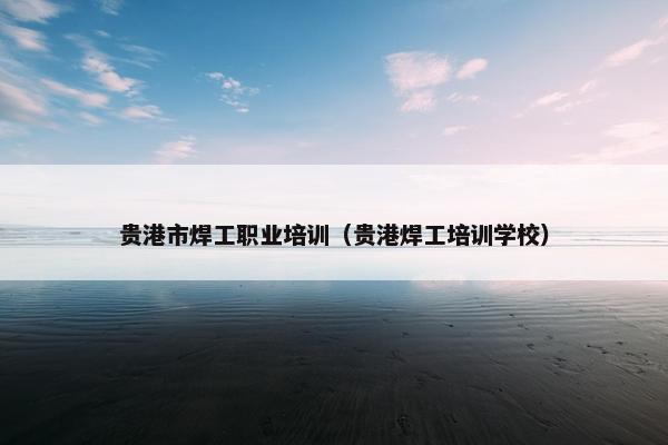 贵港市焊工职业培训（贵港焊工培训学校）