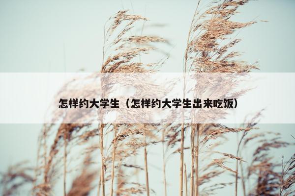 怎样约大学生（怎样约大学生出来吃饭）