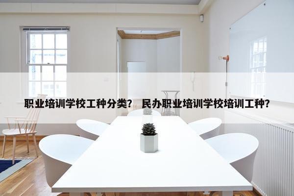 职业培训学校工种分类？ 民办职业培训学校培训工种？