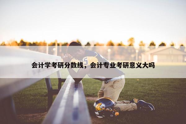 会计学考研分数线，会计专业考研意义大吗