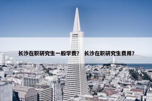 长沙在职研究生一般学费？ 长沙在职研究生费用？