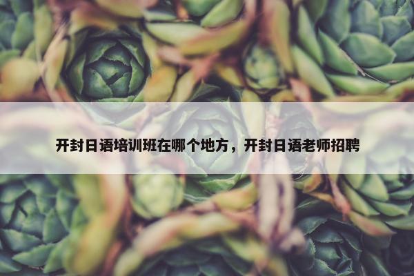 开封日语培训班在哪个地方，开封日语老师招聘
