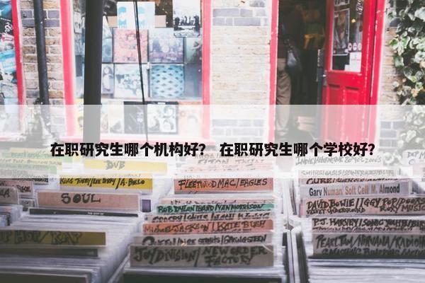 在职研究生哪个机构好？ 在职研究生哪个学校好？