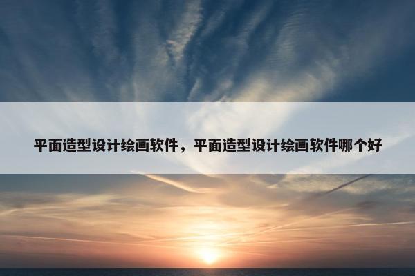 平面造型设计绘画软件，平面造型设计绘画软件哪个好