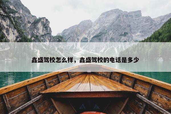 鑫盛驾校怎么样，鑫盛驾校的电话是多少