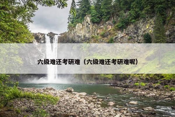六级难还考研难（六级难还考研难呢）