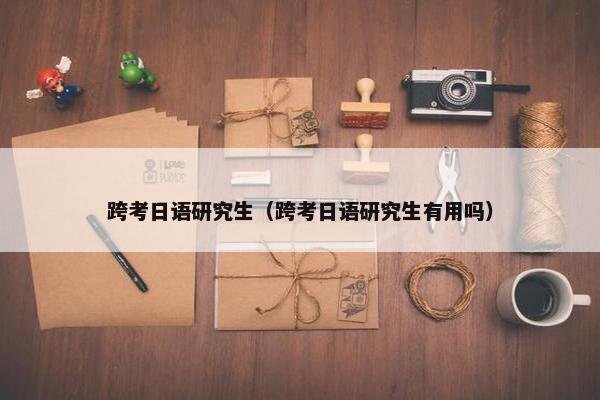 跨考日语研究生（跨考日语研究生有用吗）