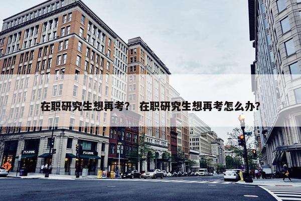 在职研究生想再考？ 在职研究生想再考怎么办？