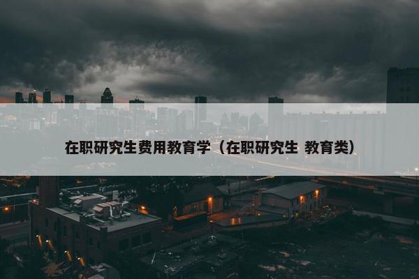 在职研究生费用教育学（在职研究生 教育类）
