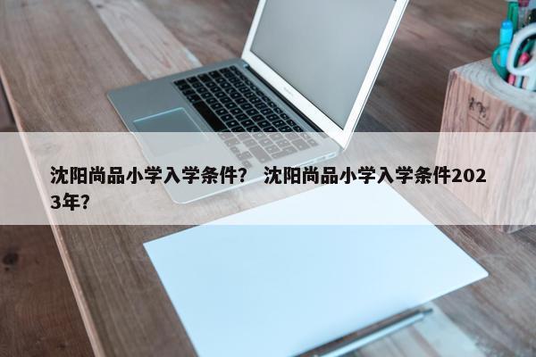沈阳尚品小学入学条件？ 沈阳尚品小学入学条件2023年？