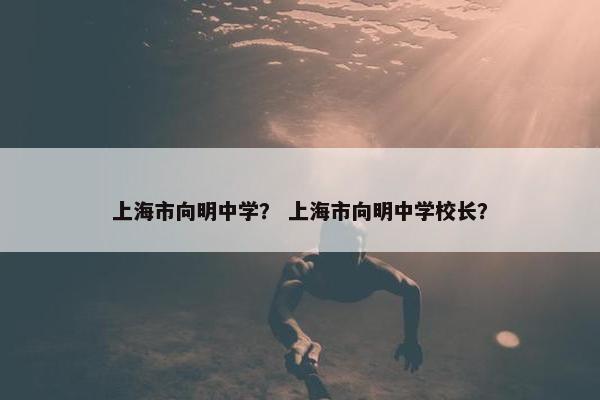 上海市向明中学？ 上海市向明中学校长？