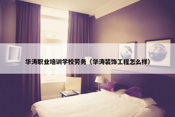 华涛职业培训学校劳务（华涛装饰工程怎么样）