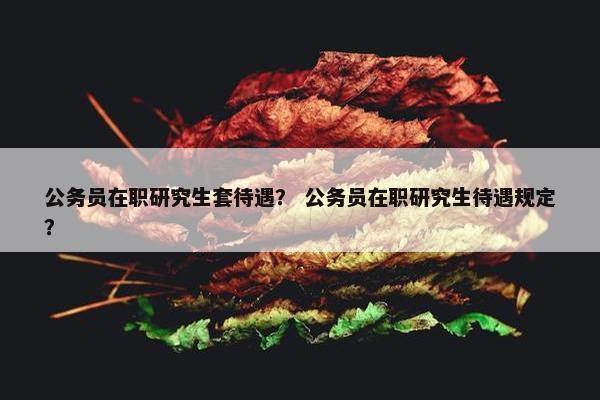 公务员在职研究生套待遇？ 公务员在职研究生待遇规定？