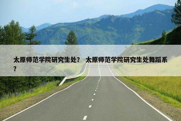 太原师范学院研究生处？ 太原师范学院研究生处舞蹈系？