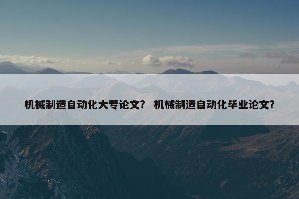 机械制造自动化大专论文？ 机械制造自动化毕业论文？