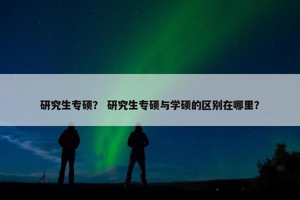 研究生专硕？ 研究生专硕与学硕的区别在哪里？
