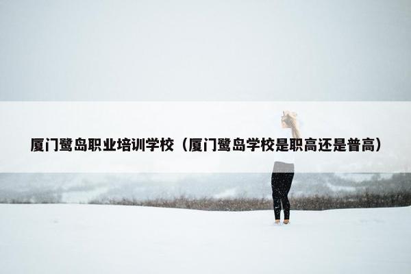 厦门鹭岛职业培训学校（厦门鹭岛学校是职高还是普高）