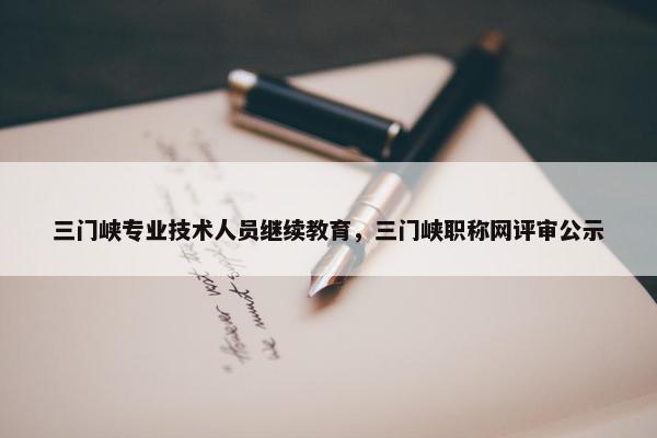 三门峡专业技术人员继续教育，三门峡职称网评审公示